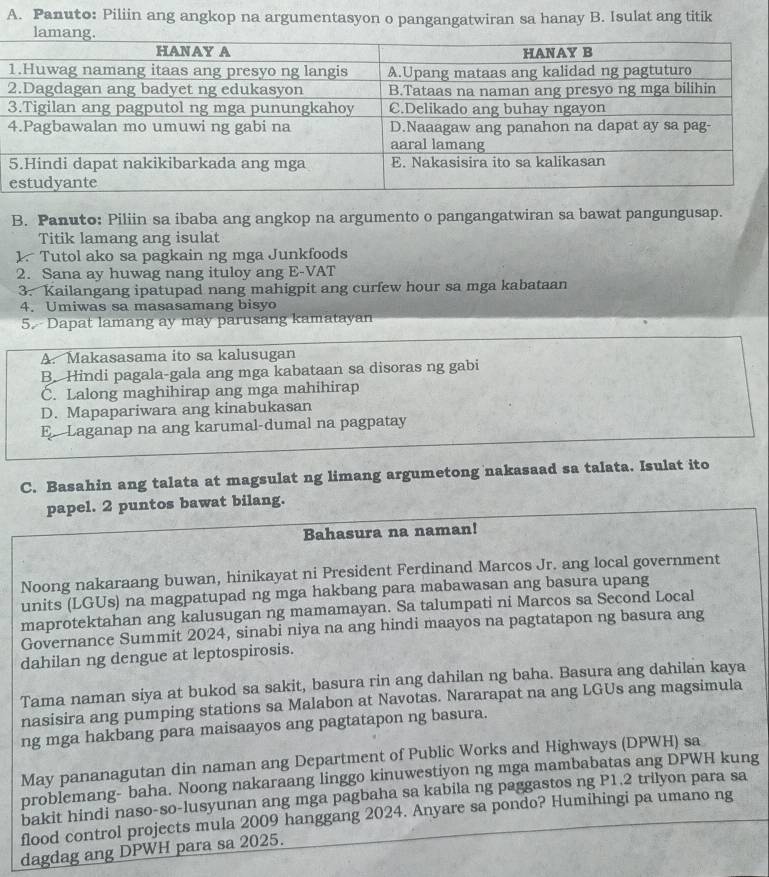 Panuto: Piliin ang angkop na argumentasyon o pangangatwiran sa hanay B. Isulat ang titik
B. Panuto: Piliin sa ibaba ang angkop na argumento o pangangatwiran sa bawat pangungusap.
Titik lamang ang isulat
1. Tutol ako sa pagkain ng mga Junkfoods
2. Sana ay huwag nang ituloy ang E-VAT
3. Kailangang ipatupad nang mahigpit ang curfew hour sa mga kabataan
4. Umiwas sa masasamang bisyo
5. Dapat lamang ay may parusang kamatayan
A. Makasasama ito sa kalusugan
B. Hindi pagala-gala ang mga kabataan sa disoras ng gabi
Č. Lalong maghihirap ang mga mahihirap
D. Mapapariwara ang kinabukasan
E Laganap na ang karumal-dumal na pagpatay
C. Basahin ang talata at magsulat ng limang argumetong nakasaad sa talata. Isulat ito
papel. 2 puntos bawat bilang.
Bahasura na naman!
Noong nakaraang buwan, hinikayat ni President Ferdinand Marcos Jr. ang local government
units (LGUs) na magpatupad ng mga hakbang para mabawasan ang basura upang
maprotektahan ang kalusugan ng mamamayan. Sa talumpati ni Marcos sa Second Local
Governance Summit 2024, sinabi niya na ang hindi maayos na pagtatapon ng basura ang
dahilan ng dengue at leptospirosis.
Tama naman siya at bukod sa sakit, basura rin ang dahilan ng baha. Basura ang dahilan kaya
nasisira ang pumping stations sa Malabon at Navotas. Nararapat na ang LGUs ang magsimula
ng mga hakbang para maisaayos ang pagtatapon ng basura.
May pananagutan din naman ang Department of Public Works and Highways (DPWH) sa
problemang- baha. Noong nakaraang linggo kinuwestiyon ng mga mambabatas ang DPWH kung
bakit hindi naso-so-lusyunan ang mga pagbaha sa kabila ng paggastos ng P1.2 trilyon para sa
flood control projects mula 2009 hanggang 2024. Anyare sa pondo? Humihingi pa umano ng
dagdag ang DPWH para sa 2025.