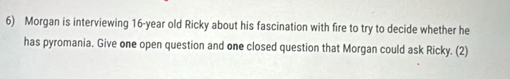 Morgan is interviewing 16-year old Ricky about his fascination with fire to try to decide whether he 
has pyromania. Give one open question and one closed question that Morgan could ask Ricky. (2)
