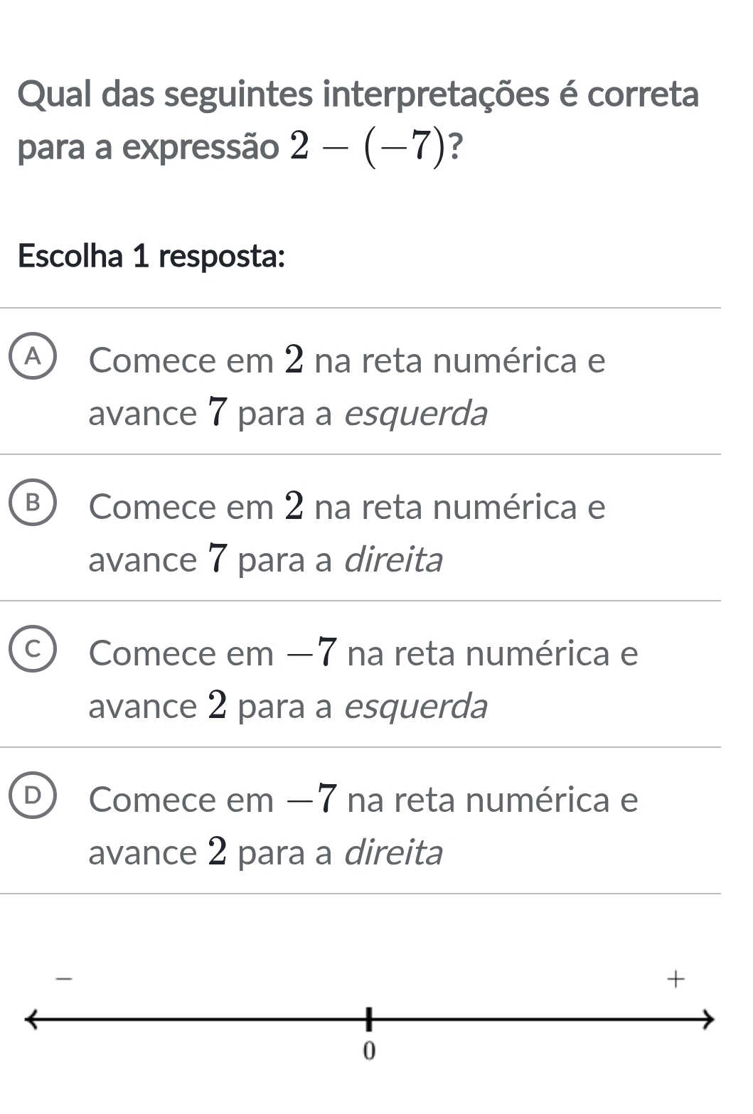 Qual das seguintes interpretações é correta
para a expressão 2-(-7) ?
Escolha 1 resposta:
A Comece em 2 na reta numérica e
avance 7 para a esquerda
B Comece em 2 na reta numérica e
avance 7 para a direita
Comece em −7 na reta numérica e
avance 2 para a esquerda
D Comece em −7 na reta numérica e
avance 2 para a direita