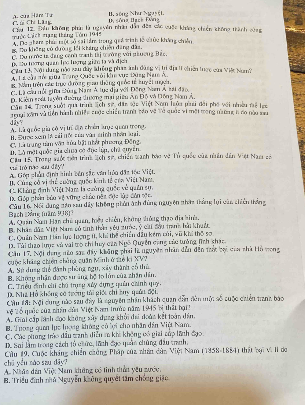 A. cửa Hàm Tử B. sông Như Nguyệt.
C. ải Chi Lăng. D. sông Bạch Đằng
Câu 12. Đầu không phải là nguyên nhân dẫn đến các cuộc kháng chiến không thành công
trước Cách mạng tháng Tám 1945
A. Do phạm phải một số sai lầm trong quá trình tổ chức kháng chiến.
B. Do không có đường lối kháng chiến đúng đắn.
C. Do nước ta đang cạnh tranh thị trường với phương Bắc.
D. Do tương quan lực lượng giữa ta và địch
Câu 13. Nội dung nào sau đây không phản ánh đúng vị trí địa lí chiến lược của Việt Nam?
A. Là cầu nối giữa Trung Quốc với khu vực Đông Nam Á.
B. Nằm trên các trục đường giao thông quốc tế huyết mạch.
C. Là cầu nối giữa Đông Nam Á lục địa với Đông Nam Á hải đảo.
D. Kiểm soát tuyến đường thương mại giữa Ấn Độ và Đông Nam Á.
Câu 14. Trong suốt quá trình lịch sử, dân tộc Việt Nam luôn phải đối phó với nhiều thế lực
ngoại xâm và tiến hành nhiều cuộc chiến tranh bảo vệ Tổ quốc vì một trong những lí do nào sau
đây?
A. Là quốc gia có vị trí địa chiến lược quan trọng.
B. Được xem là cái nôi của văn minh nhân loại.
C. Là trung tâm văn hóa bật nhất phương Đông.
D. Là một quốc gia chưa có độc lập, chủ quyền.
Câu 15. Trong suốt tiến trình lịch sử, chiến tranh bảo vệ Tổ quốc của nhân dân Việt Nam có
vai trò nào sau đây?
A. Góp phần định hình bản sắc văn hóa dân tộc Việt.
B. Cùng cố vị thế cường quốc kinh tế của Việt Nam.
C. Khắng định Việt Nam là cường quốc về quân sự.
D. Góp phần bảo vệ vững chắc nền độc lập dân tộc.
Câu 16. Nội dung nào sau đây không phản ánh đúng nguyên nhân thắng lợi của chiến thắng
Bạch Đằng (năm 938)?
A. Quân Nam Hán chủ quan, hiếu chiến, không thông thạo địa hình.
B. Nhân dân Việt Nam có tinh thần yêu nước, ý chí đấu tranh bất khuất.
C. Quân Nam Hán lực lượng ít, khí thế chiến đấu kém cỏi, vũ khí thô sơ.
D. Tài thao lược và vai trò chỉ huy của Ngô Quyền cùng các tướng lĩnh khác.
Câu 17. Nội dung nào sau đây không phải là nguyên nhân dẫn đến thất bại của nhà Hồ trong
cuộc kháng chiến chống quân Minh ở thế ki XV?
A. Sử dụng thế đánh phòng ngự, xây thành cố thủ.
B. Không nhận được sự ủng hộ to lớn của nhân dân.
C. Triều đình chỉ chú trọng xây dựng quân chính quy.
D. Nhà Hồ không có tướng tài giỏi chỉ huy quân đội.
Câu 18: Nội dung nào sau đây là nguyên nhân khách quan dẫn đến một số cuộc chiến tranh bảo
Vệ Tổ quốc của nhân dân Việt Nam trước năm 1945 bị thất bại?
A. Giai cấp lãnh đạo không xây dựng khối đại đoàn kết toàn dân.
B. Tương quan lực lượng không có lợi cho nhân dân Việt Nam.
C. Các phong trào đấu tranh diễn ra khi khộng có giai cấp lãnh đạo.
D. Sai lầm trong cách tổ chức, lãnh đạo quần chúng đầu tranh.
Câu 19. Cuộc kháng chiến chống Pháp của nhân dân Việt Nam (1858-1884) thất bại vì lí do
chủ yếu nào sau đây?
A. Nhân dân Việt Nam không có tinh thần yêu nước.
B. Triều đình nhà Nguyễn không quyết tâm chống giặc.
