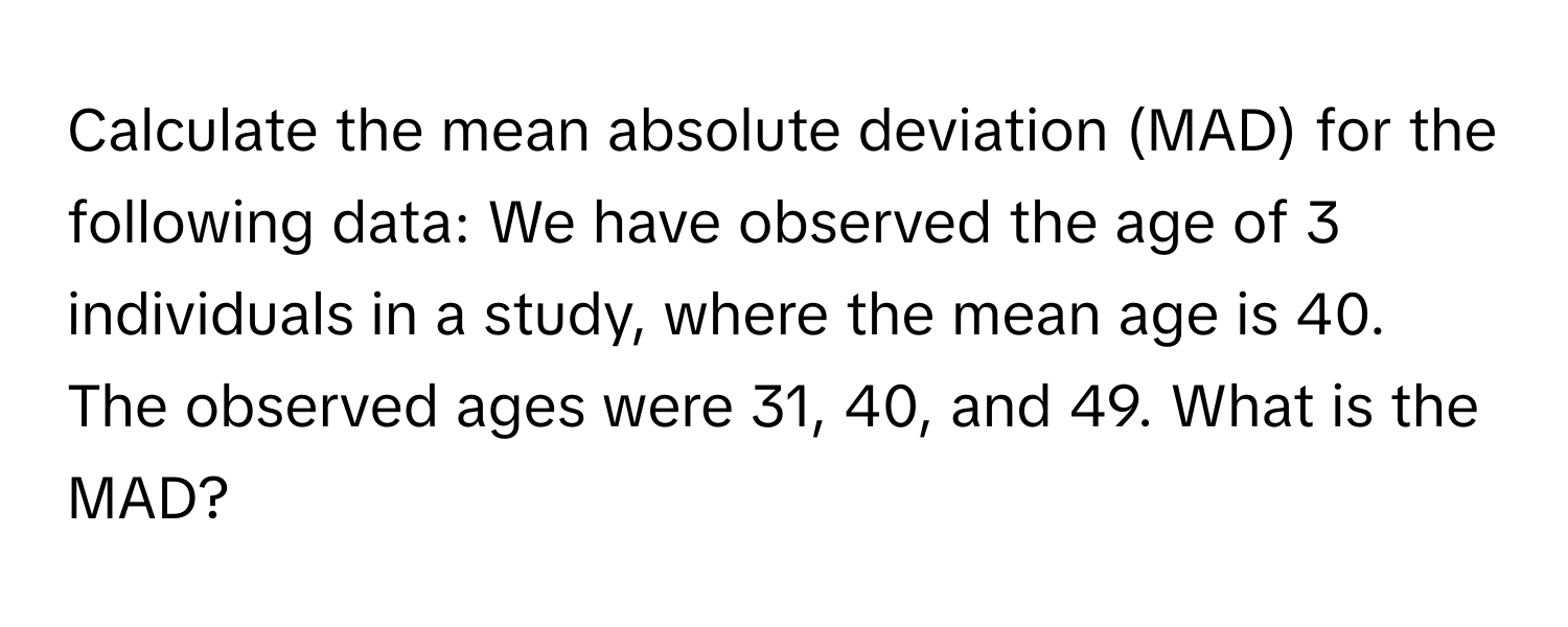 Calculate the mean absolute deviation (MAD) for the following data: We have observed the age of 3 individuals in a study, where the mean age is 40. The observed ages were 31, 40, and 49. What is the MAD?