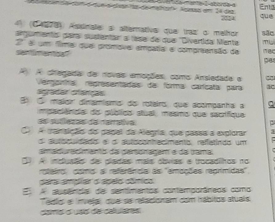 oes diverde mante a aborde a Enta
que
4 (0 1978 Assinale a alternative que: traz o melhor são
arquntento' pare sustentar a tese de que 'Divertida Mente mui
3' é um fime que promaves empatel e compreensão de
senimer tost nec
pes
A A diteçda de novas emações, como Ansledade e
Vengonta representadas de forme caríicate: para 4C
E O melor dinemismo do roteiro, que acompanha a Q
mpelêndo do públics atuel, mesmo que secrifique
Es séfecas te rérne p
O) A pansição do papel da Aegria, que passa a explorar a
O eetereddo e o astoconhedmento, refletindo um
amedure amento da pasonage é da tama
D9 A inclusão de pladas maís dóvies e trocadilhos no
roteiro coto a referênca as 'emações reprimidas",
EA ausendes de sentimentos contemporáneos como
Tébllo el invelas, que se refadionam com hábitos atuals
cae o uso de ceulces