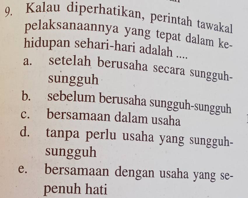 Kalau diperhatikan, perintah tawakal
pelaksanaannya yang tepat dalam ke-
hidupan sehari-hari adalah ....
a. setelah berusaha secara sungguh-
sungguh
b. sebelum berusaha sungguh-sungguh
c. bersamaan dalam usaha
d. tanpa perlu usaha yang sungguh-
sungguh
e. bersamaan dengan usaha yang se-
penuh hati