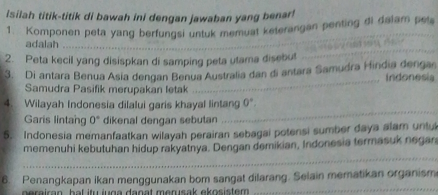 silah titik-titik di bawah ini dengan jawaban yang benar 
1. Komponen peta yang berfungsi untuk memuat keterangan penting di dalam pels 
_ 
adalah . . . 

2. Peta kecil yang disispkan di samping peta utama disebut 
3. Di antara Benua Asia dengan Benua Australia dan đi antara Samudra Hindia dengan 
Indonesia 
Samudra Pasifik merupakan letak 
_ 
_ 
4. Wilayah Indonesia dilalui garis khayal lintang 0°, 
Garis lintang 0° dikenal dengan sebutan 
5. Indonesia memanfaatkan wilayah perairan sebagai potensi sumber daya alam untul 
memenuhi kebutuhan hidup rakyatnya. Dengan demikian, Indonesia termasuk negara 
_ 
_ 
6. Penangkapan ikan menggunakan bom sangat dilarang. Selain mematikan organism 
perairan, hal itu juga danat merusak ekosistem . 
_