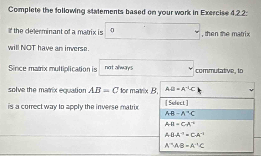 Complete the following statements based on your work in Exercise 4.2.2:
If the determinant of a matrix is 0 , then the matrix
will NOT have an inverse.
Since matrix multiplication is not always commutative, to
solve the matrix equation AB=C for matrix B, A· B=A^(-1)· C
is a correct way to apply the inverse matrix [ Select ]
A· B=A^(-1)· C
A· B=C· A^(-1)
A· B· A^(-1)=C· A^(-1)
A^(-1)· A· B=A^(-1)· C