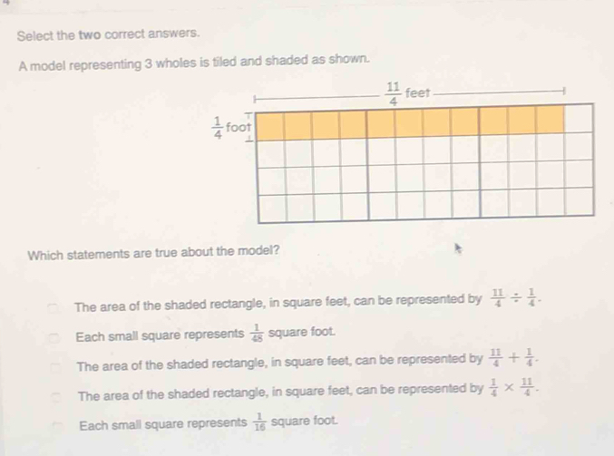 Select the two correct answers.
A model representing 3 wholes is tiled and shaded as shown.
Which statements are true about the model?
The area of the shaded rectangle, in square feet, can be represented by  11/4 /  1/4 .
Each small square represents  1/48  square foot.
The area of the shaded rectangle, in square feet, can be represented by  11/4 + 1/4 .
The area of the shaded rectangle, in square feet, can be represented by  1/4 *  11/4 .
Each small square represents  1/16  square foot.