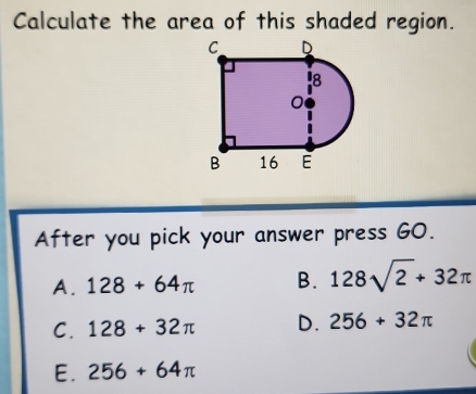 Calculate the area of this shaded region.
After you pick your answer press G0.
A. 128+64π B. 128sqrt(2)+32π
C. 128+32π D. 256+32π
E. 256+64π