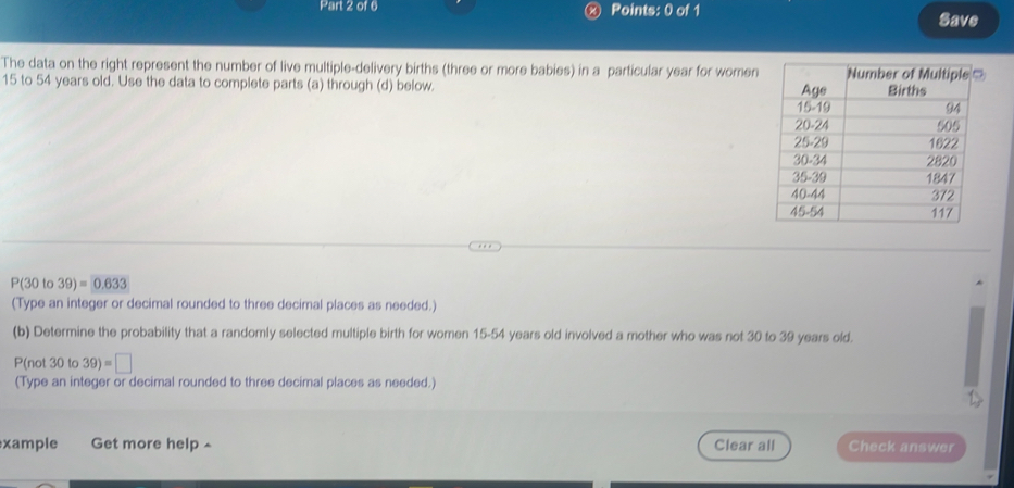 Save 
The data on the right represent the number of live multiple-delivery births (three or more babies) in a particular year for women
15 to 54 years old. Use the data to complete parts (a) through (d) below.
P(30 to 39)=0.633
(Type an integer or decimal rounded to three decimal places as needed.) 
(b) Determine the probability that a randomly selected multiple birth for women 15-54 years old involved a mother who was not 30 to 39 years old.
P(not 30 to 39)=□
(Type an integer or decimal rounded to three decimal places as needed.) 
xample Get more help ^ Clear all Check answer