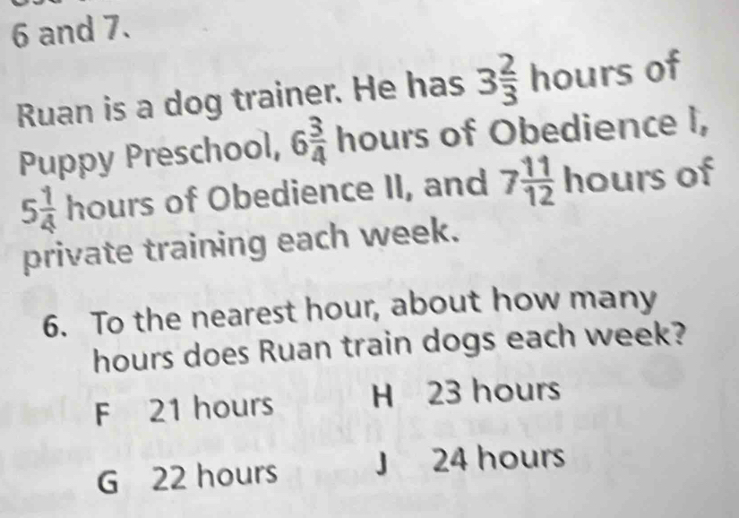 and 7.
Ruan is a dog trainer. He has 3 2/3 hours of
Puppy Preschool, 6 3/4  hours of Obedience I,
5 1/4  hours of Obedience II, and 7 11/12 h ours of
private training each week.
6. To the nearest hour, about how many
hours does Ruan train dogs each week?
F 21 hours H 23 hours
G 22 hours
J 24 hours