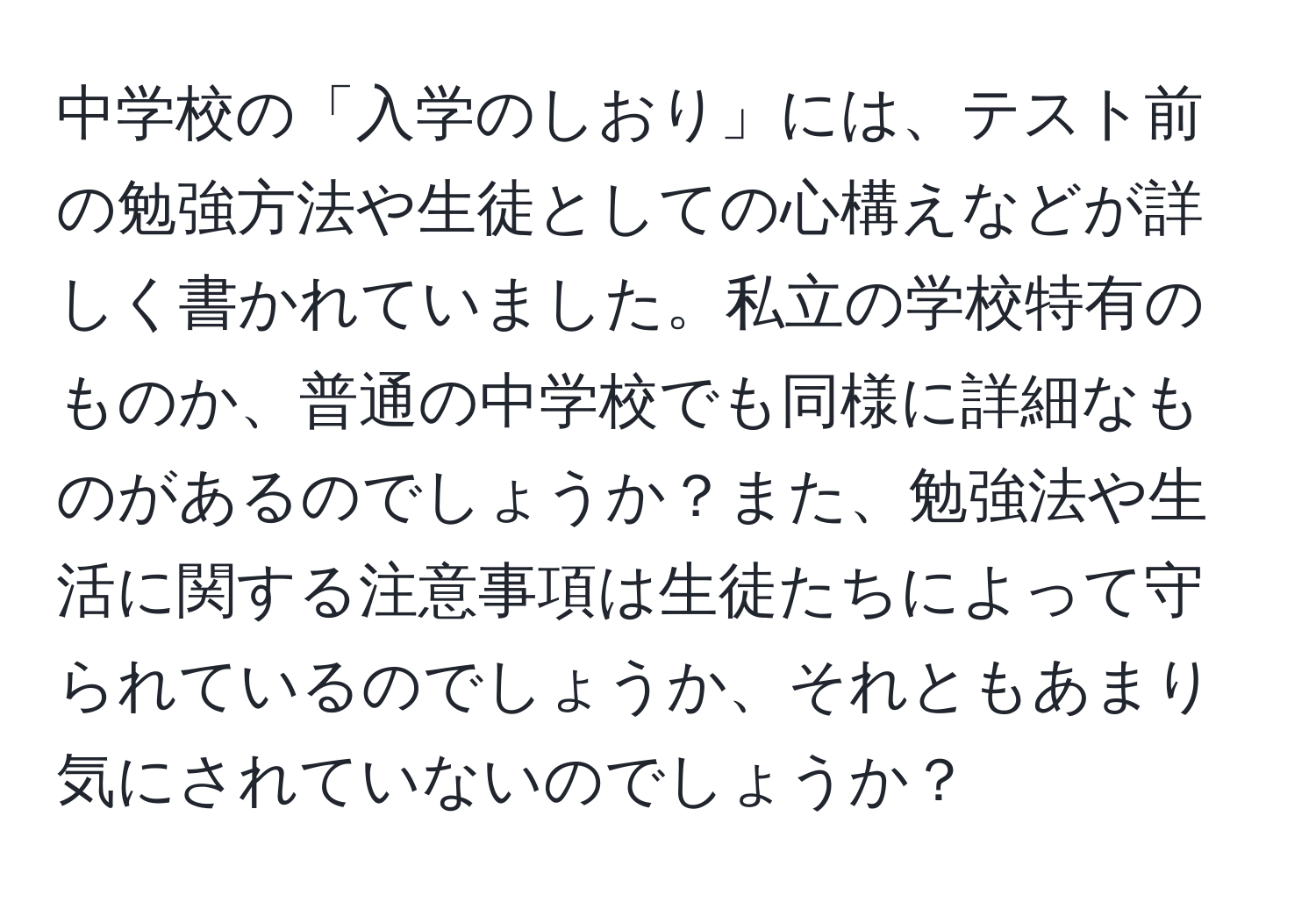 中学校の「入学のしおり」には、テスト前の勉強方法や生徒としての心構えなどが詳しく書かれていました。私立の学校特有のものか、普通の中学校でも同様に詳細なものがあるのでしょうか？また、勉強法や生活に関する注意事項は生徒たちによって守られているのでしょうか、それともあまり気にされていないのでしょうか？