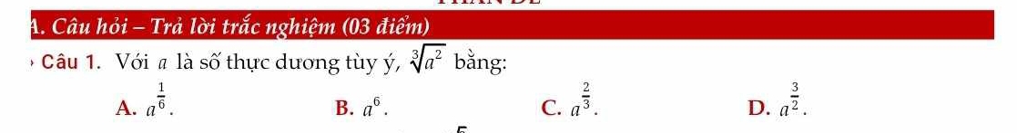 Câu hỏi - Trả lời trắc nghiệm (03 điểm)
* Câu 1. Với # là số thực dương tùy ý, sqrt[3](a^2) bằng:
A. a^(frac 1)6. a^(frac 2)3. a^(frac 3)2.
B. a^6. C. D.