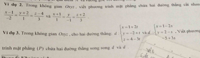 Ví dụ 2. Trong không gian Oxyz, viết phương trình mặt phẳng chứa hai đường thẳng cắt nhau
 (x-1)/-2 = (y+2)/1 = (z-4)/3  và  (x+1)/1 = y/-1 = (z+2)/3 ·
Ví dụ 3. Trong không gian Oxyz , cho hai đường thắng: d:beginarrayl x=1+2t y=-2+t z=4-3tendarray. và d beginarrayl x=1-2s y=2-sendarray. Viết phương
-5+3s
trinh mặt phẳng (P) chứa hai đường thắng song song d và d.