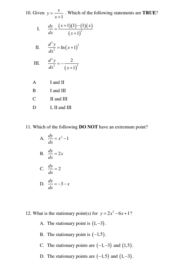 Given y= x/x+1 . Which of the following statements are TRUE?
I.  dy/dx =frac (x+1)(1)-(1)(x)(x+1)^2
II.  d^2y/dx^2 =ln (x+1)^2
III.  d^2y/dx^2 =-frac 2(x+1)^3
A I and II
B I and III
C II and III
D I, II and III
11. Which of the following DO NOT have an extremum point?
A.  dy/dx =x^2-1
B.  dy/dx =2x
C.  dy/dx =2
D.  dy/dx =-3-x
12. What is the stationary point(s) for y=2x^3-6x+1 ?
A. The stationary point is (1,-3).
B. The stationary point is (-1,5).
C. The stationary points are (-1,-3) and (1,5).
D. The stationary points are (-1,5) and (1,-3).