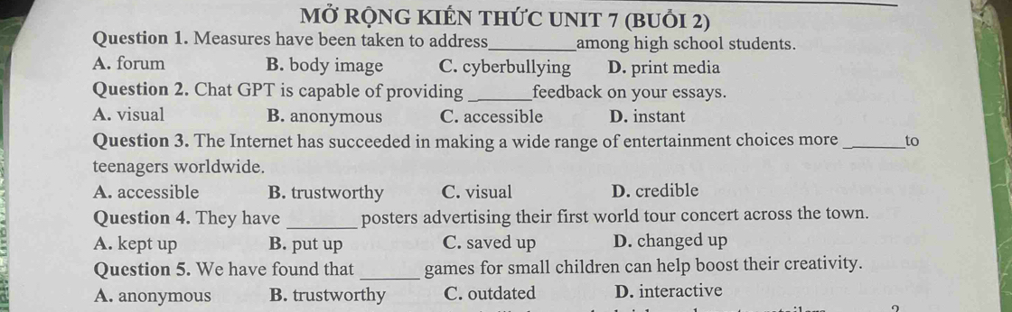 MỞ RỌNG KIÉN THỨC UNIT 7 (BUổI 2)
Question 1. Measures have been taken to address _among high school students.
A. forum B. body image C. cyberbullying D. print media
Question 2. Chat GPT is capable of providing _feedback on your essays.
A. visual B. anonymous C. accessible D. instant
Question 3. The Internet has succeeded in making a wide range of entertainment choices more_ to
teenagers worldwide.
A. accessible B. trustworthy C. visual D. credible
Question 4. They have _posters advertising their first world tour concert across the town.
A. kept up B. put up C. saved up D. changed up
Question 5. We have found that _games for small children can help boost their creativity.
A. anonymous B. trustworthy C. outdated D. interactive