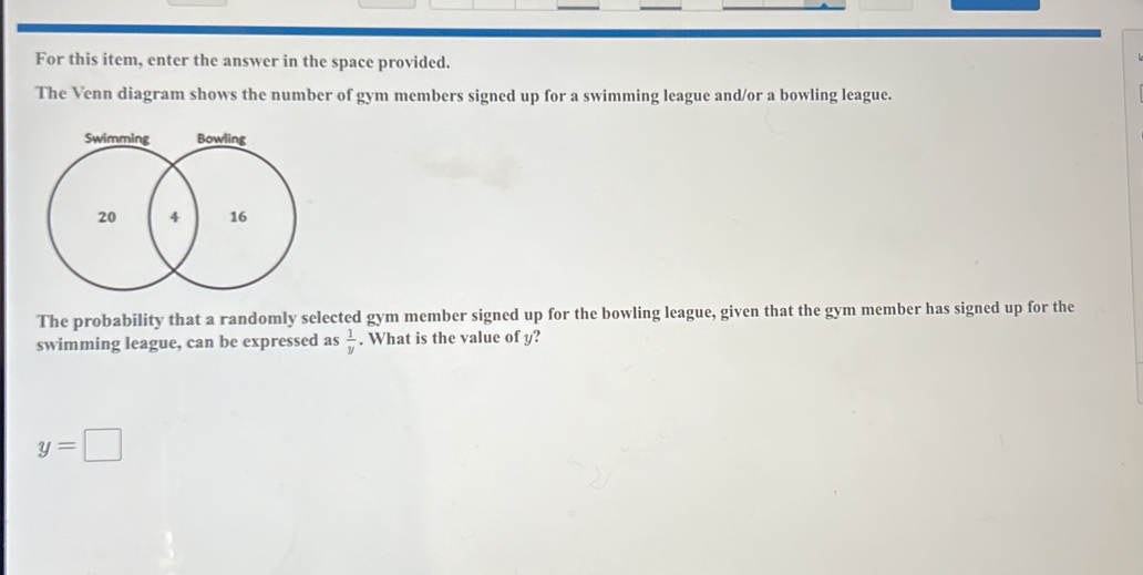 For this item, enter the answer in the space provided.
The Venn diagram shows the number of gym members signed up for a swimming league and/or a bowling league.
The probability that a randomly selected gym member signed up for the bowling league, given that the gym member has signed up for the
swimming league, can be expressed as  1/y . What is the value of y?
y=□