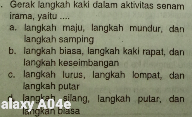 Gerak langkah kaki dalam aktivitas senam
irama, yaitu ....
a. langkah maju, langkah mundur, dan
langkah samping
b. langkah biasa, langkah kaki rapat, dan
langkah keseimbangan
c. langkah lurus, langkah lompat, dan
langkah putar
d. langkah silang, langkah putar, dan
langkan bìasa