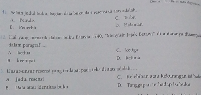 Sumber: http://alav-buku.blogspotos
11 Selain judul buku, bagian data buku dari resensi di atas adalah....
A. Penulis
C. Terbit
B. Penerbit
D. Halaman
2 Hal yang menarik dalam buku Batavia 1740, "Menyisir Jejak Betawi" di antaranya disampañ
dalam paragraf ....
A. kedua C. ketiga
B. keempat D. kelima
3. Unsur-unsur resensi yang terdapat pada teks di atas adalah…
A. Judul resensi C. Kelebihan atau kekurangan isi buk
B. Data atau identitas buku D. Tanggapan terhadap isi buku