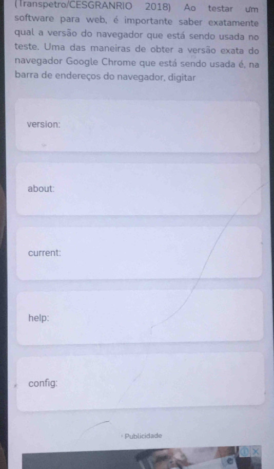 (Transpetro/CESGRANRIO 2018) Ao testar um 
software para web, é importante saber exatamente 
qual a versão do navegador que está sendo usada no 
teste. Uma das maneiras de obter a versão exata do 
navegador Google Chrome que está sendo usada é, na 
barra de endereços do navegador, digitar 
version: 
about: 
current: 
help: 
config: 
Publicidade