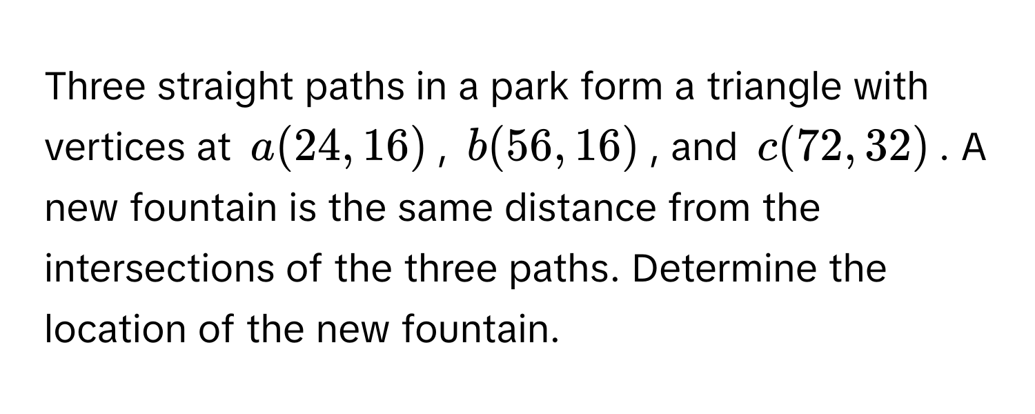 Three straight paths in a park form a triangle with vertices at a(24,16), b(56,16), and c(72,32). A new fountain is the same distance from the intersections of the three paths. Determine the location of the new fountain.