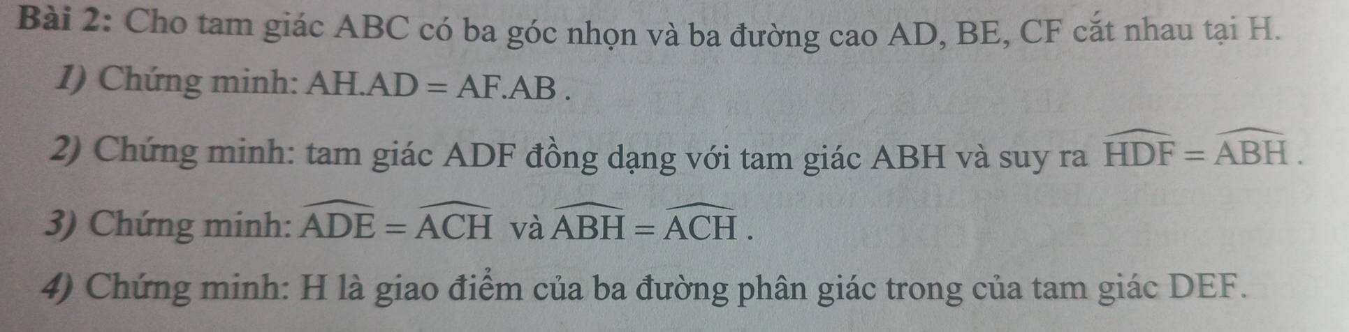 Cho tam giác ABC có ba góc nhọn và ba đường cao AD, BE, CF cắt nhau tại H. 
1) Chứng minh: AH.. AD=AF.AB. 
2) Chứng minh: tam giác ADF đồng dạng với tam giác ABH và suy ra widehat HDF=widehat ABH. 
3) Chứng minh: widehat ADE=widehat ACH và widehat ABH=widehat ACH. 
4) Chứng minh: H là giao điểm của ba đường phân giác trong của tam giác DEF.