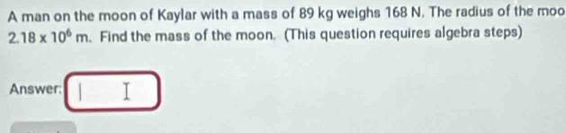 A man on the moon of Kaylar with a mass of 89 kg weighs 168 N. The radius of the moo
2.18* 10^6m.Find the mass of the moon. (This question requires algebra steps) 
Answer: T