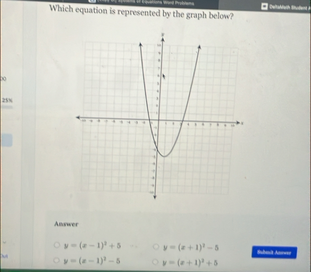 ems of Equations Word Problems DeltaMath Student A
Which equation is represented by the graph below?
00
25%
Answer
y=(x-1)^2+5 y=(x+1)^2-5 Submit Answer
Out
y=(x-1)^2-5 y=(x+1)^2+5