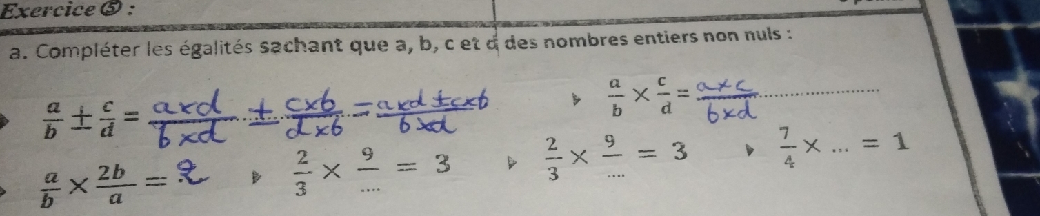 Exercice ⑤ : 
a. Compléter les égalités sachant que a, b, c et d des nombres entiers non nuls :
 a/b ±  c/d =
_  a/b *  c/d =
 a/b *  2b/a =
B  2/3 *  9/... =3
 2/3 *  9/... =3
 7/4 * ...=1