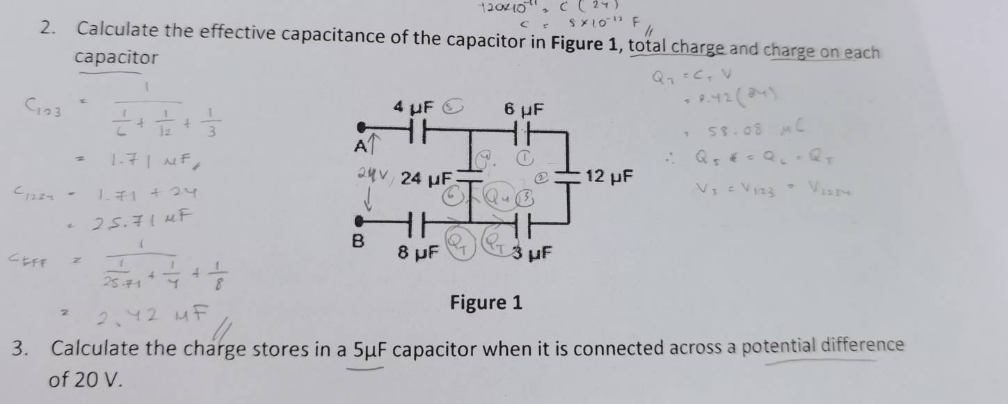 Calculate the effective capacitance of the capacitor in Figure 1, total charge and charge on each 
capacitor 
Figure 1 
3. Calculate the charge stores in a 5μF capacitor when it is connected across a potential difference 
of 20 V.