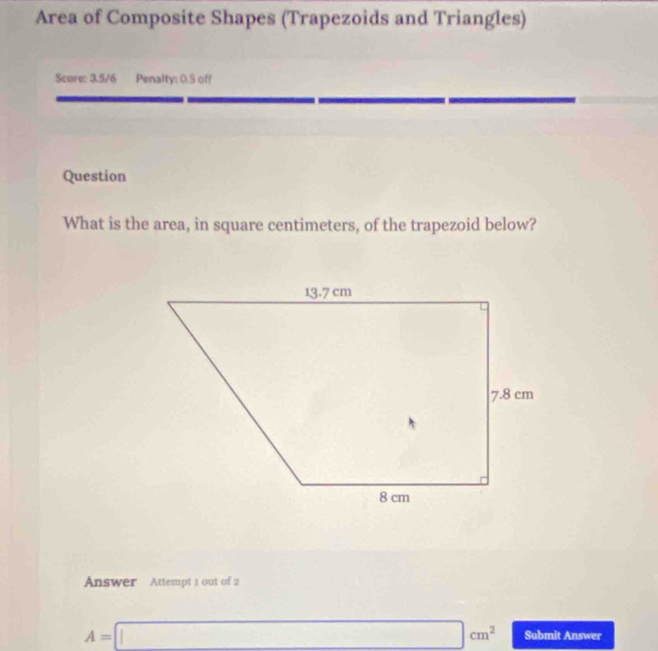 Area of Composite Shapes (Trapezoids and Triangles) 
Scare: 3.5/6 Penalty; 0.S off 
Question 
What is the area, in square centimeters, of the trapezoid below? 
Answer Attempt 1 out of 2
A=□ cm^2 Submit Answer