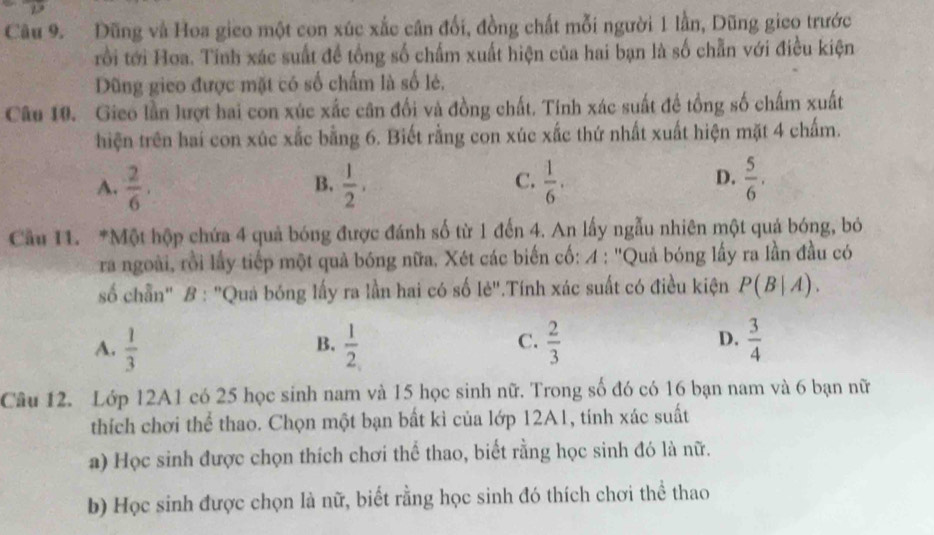 Dũng và Hoa gico một con xúc xắc cân đối, đồng chất mỗi người 1 lần, Dũng gico trước
rồi tới Hoa. Tinh xác suất đề tổng số chấm xuất hiện của hai bạn là số chẵn với điều kiện
Dũng gieo được mặt có số chấm là số lẻ,
Câu 10. Gieo lần lượt hai con xúc xấc cân đối và đồng chất. Tinh xác suất đề tổng số chấm xuất
hiện trên hai con xúc xắc bằng 6. Biết rằng con xúc xắc thứ nhất xuất hiện mặt 4 chấm.
C.
D.
A.  2/6 .  1/2 ,  1/6 .  5/6 , 
B.
Cầu 11. *Một hộp chứa 4 quả bóng được đánh số từ 1 đến 4. An lấy ngẫu nhiên một quả bóng, bỏ
ra ngoài, rồi lấy tiếp một quả bóng nữa. Xét các biến cố: 4 : ''Quả bóng lấy ra lần đầu có
số chần" B : "Quá bóng lấy ra lần hai có số lẻ".Tính xác suất có điều kiện P(B|A).
C.
A.  1/3   1/2   2/3   3/4 
B.
D.
Câu 12. Lớp 12A1 có 25 học sinh nam và 15 học sinh nữ. Trong số đó có 16 bạn nam và 6 bạn nữ
thích chơi thể thao. Chọn một bạn bất kì của lớp 12A1, tính xác suất
a) Học sinh được chọn thích chơi thể thao, biết rằng học sinh đó là nữ.
b) Học sinh được chọn là nữ, biết rằng học sinh đó thích chơi thể thao