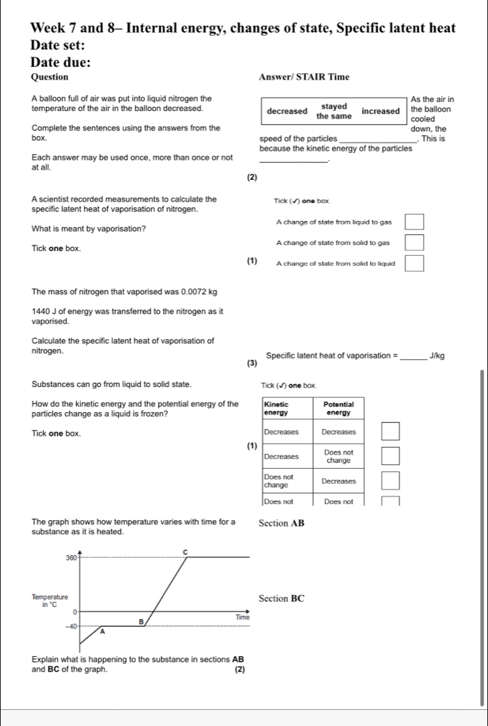 Week 7 and 8- Internal energy, changes of state, Specific latent heat
Date set:
Date due:
Question Answer/ STAIR Time
A balloon full of air was put into liquid nitrogen the As the air in
temperature of the air in the balloon decreased. decreased the same stayed increased the balloon
cooled
Complete the sentences using the answers from the down, the
box. speed of the particles . This is
because the kinetic energy of the particles
Each answer may be used once, more than once or not_
at all.
(2)
A scientist recorded measurements to calculate the Tick (√) one box.
specific latent heat of vaporisation of nitrogen.
A change of state from liquid to gas
What is meant by vaporisation?
Tick one box. A change of state from solid to gas
(1) A change of state from solid to liquid
The mass of nitrogen that vaporised was 0.0072 kg
1440 J of energy was transferred to the nitrogen as it
vaporised.
Calculate the specific latent heat of vaporisation of
nitrogen. Specific latent heat of vaporisation =_ J/kg
(3)
Substances can go from liquid to solid state. Tick (√) one box.
How do the kinetic energy and the potential energy of the Kinetic Potential
particles change as a liquid is frozen? energy energy
Tick one box. Decreases Decreases
(1) Does not
Decreases change
Does not
change Decreases
Does not Does not
The graph shows how temperature varies with time for a Section AB
substance as it is heated.
C
360
Temperature Section BC
in°C Time
0
-40 A
Explain what is happening to the substance in sections AB
and BC of the graph. (2)