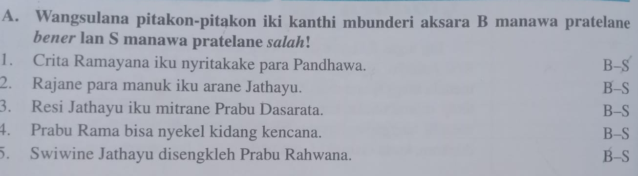 Wangsulana pitakon-pitakon iki kanthi mbunderi aksara B manawa pratelane
bener lan S manawa pratelane salah!
1. Crita Ramayana iku nyritakake para Pandhawa. B-S
2. Rajane para manuk iku arane Jathayu. B-S
3. Resi Jathayu iku mitrane Prabu Dasarata. B-S
4. Prabu Rama bisa nyekel kidang kencana. B-S
5. Swiwine Jathayu disengkleh Prabu Rahwana. B-S