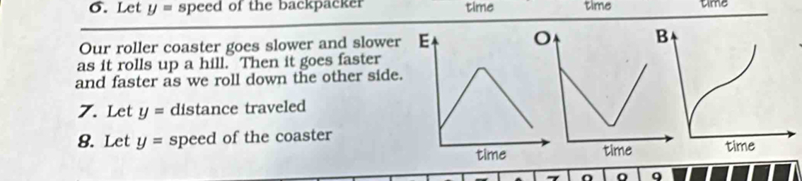 Let y= speed of the backpacker time time time 
Our roller coaster goes slower and slower E 
as it rolls up a hill. Then it goes faster 
and faster as we roll down the other side. 
7. Let y= distance traveled 
8. Let y= speed of the coaster 
time 
o 9