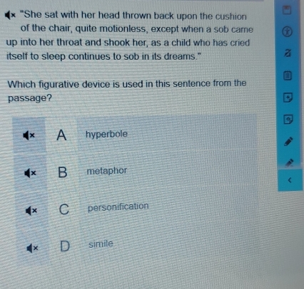 "She sat with her head thrown back upon the cushion
of the chair, quite motionless, except when a sob came
up into her throat and shook her, as a child who has cried
itself to sleep continues to sob in its dreams."
Which figurative device is used in this sentence from the
passage?
x A hyperbole
B metaphor
personification
simile