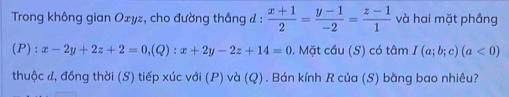 Trong không gian Oxyz, cho đường thắng đ :  (x+1)/2 = (y-1)/-2 = (z-1)/1  và hai mặt phầng
(P) : x-2y+2z+2=0, (Q):x+2y-2z+14=0. Mặt cầu (S) có tâm I(a;b;c)(a<0)
thuộc đ, đồng thời (S) tiếp xúc với (P) và (Q). Bán kính R của (S) bằng bao nhiêu?