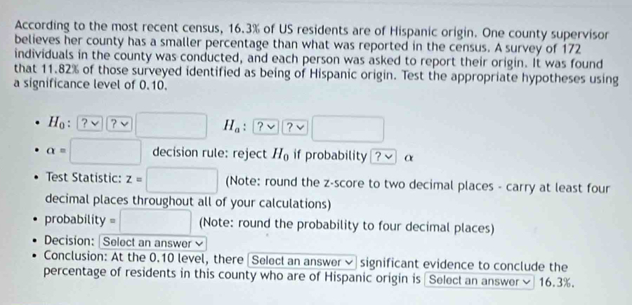 According to the most recent census, 16.3% of US residents are of Hispanic origin. One county supervisor 
believes her county has a smaller percentage than what was reported in the census. A survey of 172
individuals in the county was conducted, and each person was asked to report their origin. It was found 
that 11.82% of those surveyed identified as being of Hispanic origin. Test the appropriate hypotheses using 
a significance level of 0.10.
H_0:[ v ？ √ □ H_a : ? ? √ □ □ 
alpha =□ decision rule: reject H_0 if probability ?vee α 
Test Statistic: z=□ (Note: round the z-score to two decimal places - carry at least four 
decimal places throughout all of your calculations) 
probability =□ (Note: round the probability to four decimal places) 
Decision: | Select an answer 
Conclusion: At the 0.10 level, there Selecl an answer ~ significant evidence to conclude the 
percentage of residents in this county who are of Hispanic origin is Select an answer ≌ 16.3%.