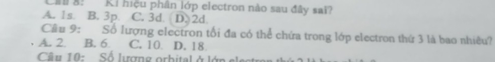 Ch a: Ki hiệu phân lớp electron nào sau đây sai?
A. 1s. B. 3p. C. 3d. D. 2d.
Cầu 9: Số lượng electron tối đa có thể chứa trong lớp electron thứ 3 là bao nhiêu?
A. 2. B. 6 C. 10 D. 18
Câu 10: Số lượng orbital ở lớp e