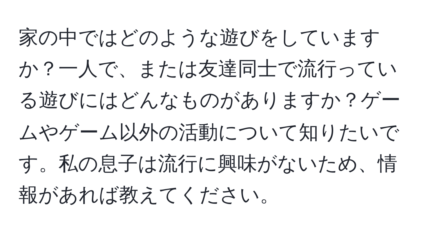 家の中ではどのような遊びをしていますか？一人で、または友達同士で流行っている遊びにはどんなものがありますか？ゲームやゲーム以外の活動について知りたいです。私の息子は流行に興味がないため、情報があれば教えてください。