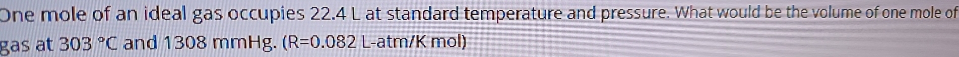 One mole of an ideal gas occupies 22.4 L at standard temperature and pressure. What would be the volume of one mole of 
gas at 303°C and 1308 mmHg. (R=0.082 L-atm/K mol)