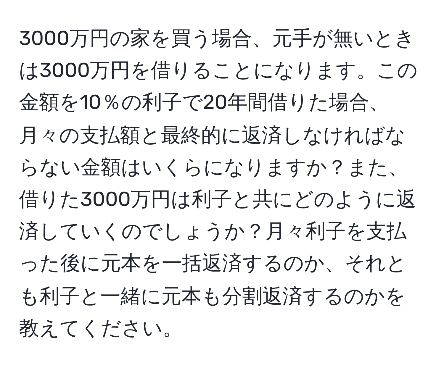 3000万円の家を買う場合、元手が無いときは3000万円を借りることになります。この金額を10％の利子で20年間借りた場合、月々の支払額と最終的に返済しなければならない金額はいくらになりますか？また、借りた3000万円は利子と共にどのように返済していくのでしょうか？月々利子を支払った後に元本を一括返済するのか、それとも利子と一緒に元本も分割返済するのかを教えてください。