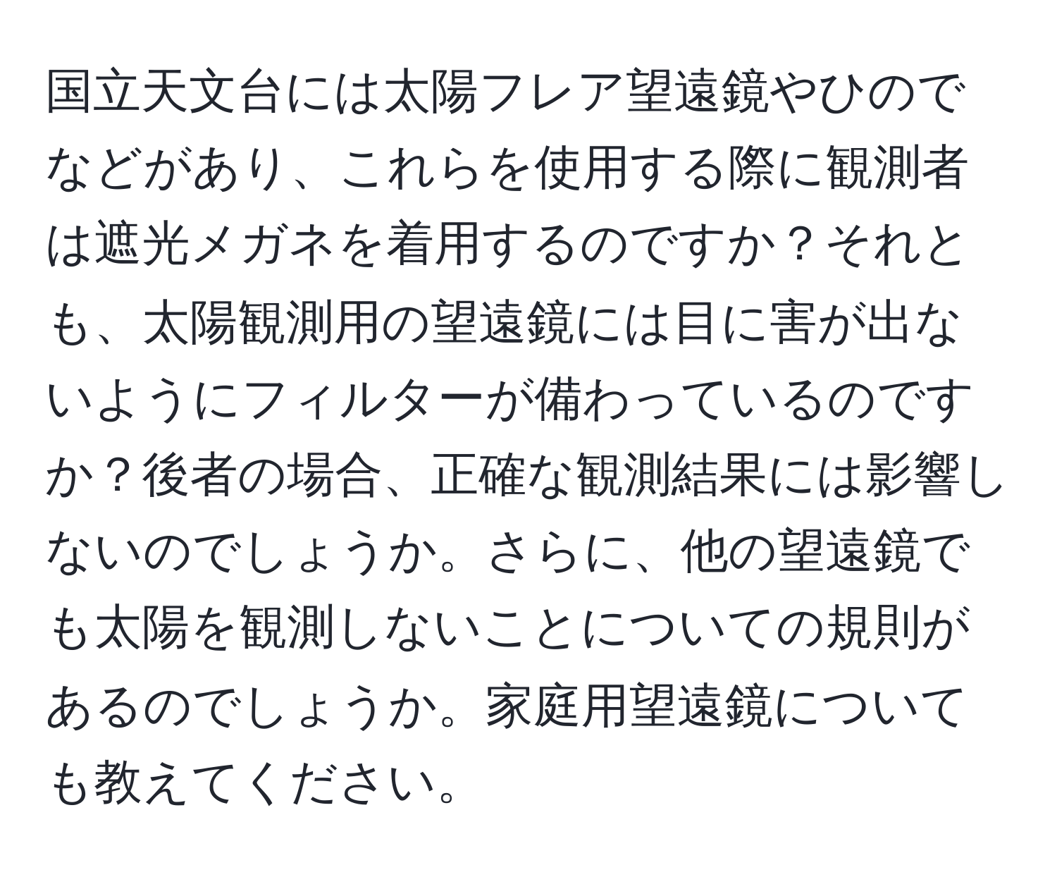 国立天文台には太陽フレア望遠鏡やひのでなどがあり、これらを使用する際に観測者は遮光メガネを着用するのですか？それとも、太陽観測用の望遠鏡には目に害が出ないようにフィルターが備わっているのですか？後者の場合、正確な観測結果には影響しないのでしょうか。さらに、他の望遠鏡でも太陽を観測しないことについての規則があるのでしょうか。家庭用望遠鏡についても教えてください。