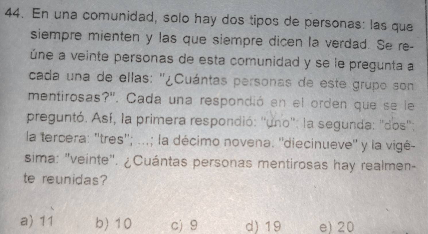 En una comunidad, solo hay dos tipos de personas: las que
siempre mienten y las que siempre dicen la verdad. Se re-
úne a veinte personas de esta comunidad y se le pregunta a
cada una de ellas: '¿Cuántas personas de este grupo son
mentirosas?''. Cada una respondió en el orden que se le
preguntó. Así, la primera respondió: ''uno'': la segunda: ''dos'';
la tercera: ''tres''; ...; la décimo novena: ''diecinueve'' y la vigé-
sima: "veinte". ¿Cuántas personas mentirosas hay realmen-
te reunidas?
a) 1i
b) 10 c) 9 d) 19 e) 20