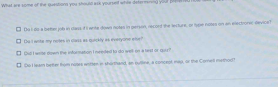 What are some of the questions you should ask yourself while determining your preferred hole
Do I do a better job in class if I write down notes in person, record the lecture, or type notes on an electronic device?
Do I write my notes in class as quickly as everyone else?
Did I write down the information I needed to do well on a test or quiz?
Do I learn better from notes written in shorthand, an outline, a concept map, or the Cornell method?