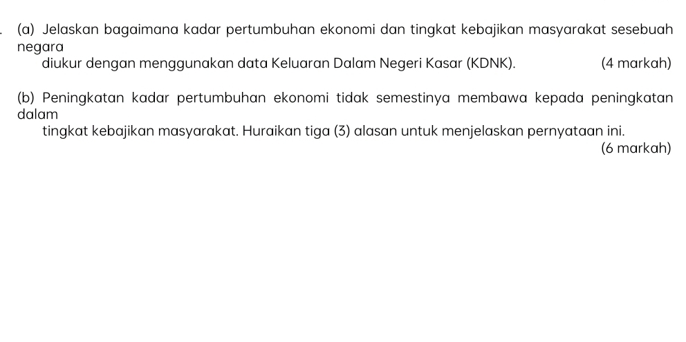 Jelaskan bagaimana kadar pertumbuhan ekonomi dan tingkat kebajikan masyarakat sesebuah 
negara 
diukur dengan menggunakan data Keluaran Dalam Negeri Kasar (KDNK). (4 markah) 
(b) Peningkatan kadar pertumbuhan ekonomi tidak semestinya membawa kepada peningkatan 
dalam 
tingkat kebajikan masyarakat. Huraikan tiga (3) alasan untuk menjelaskan pernyataan ini. 
(6 markah)