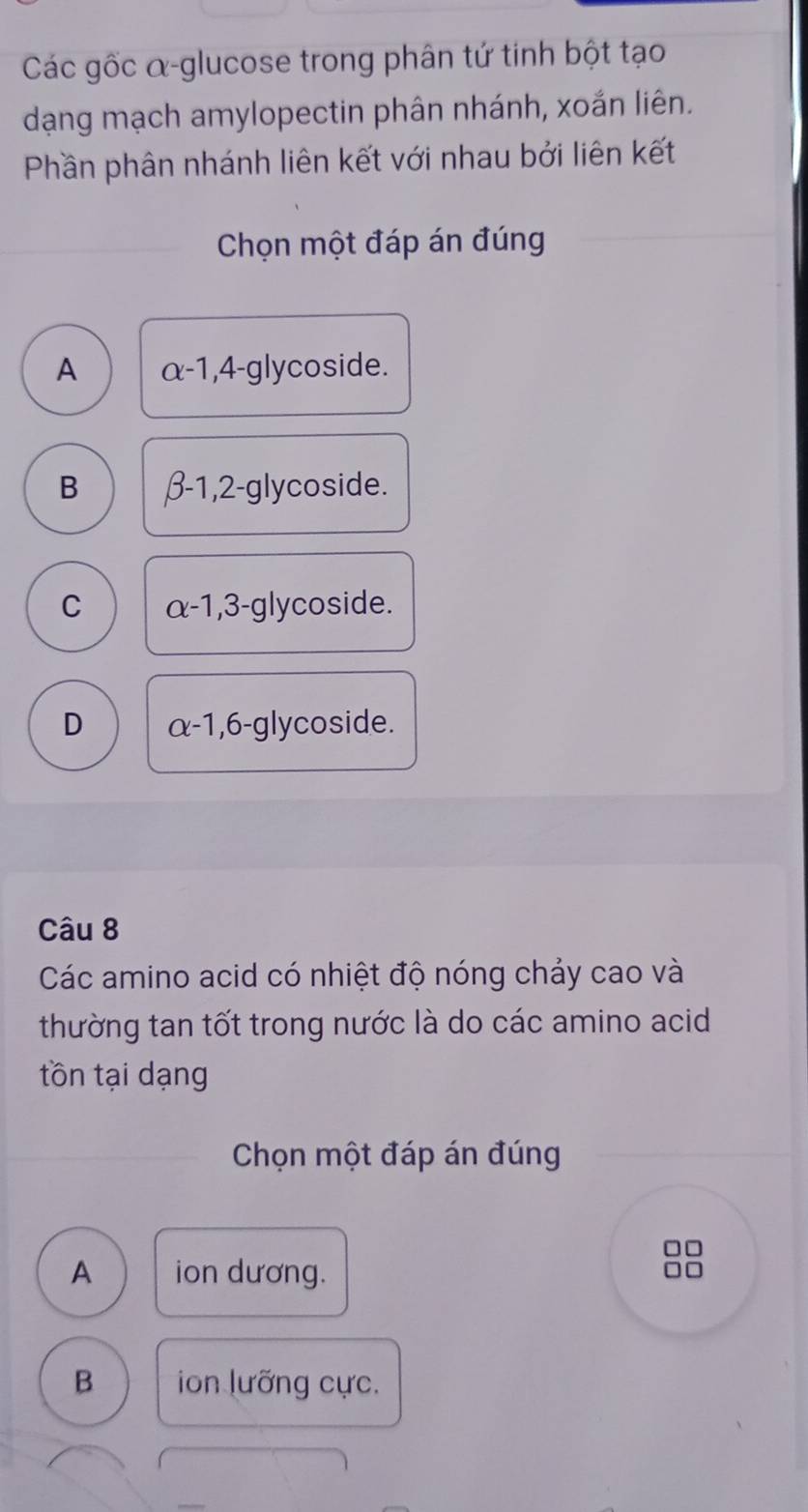 Các gốc α-glucose trong phân tứ tinh bột tạo
dạng mạch amylopectin phân nhánh, xoắn liên.
Phần phân nhánh liên kết với nhau bởi liên kết
Chọn một đáp án đúng
A alpha -1, 4-glyc coside.
B beta -1,2-g lycoside.
C alpha -1,3-gl lycoside.
D alpha -1, 6- glycoside.
Câu 8
Các amino acid có nhiệt độ nóng chảy cao và
thường tan tốt trong nước là do các amino acid
tồn tại dạng
Chọn một đáp án đúng
□□
A ion dương.
□□
B ion lưỡng cực.