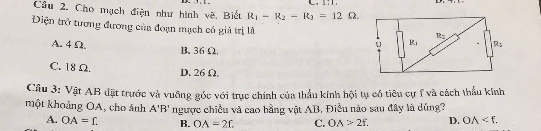 1:1.
Câu 2. Cho mạch điện như hình vẽ. Biết R_1=R_2=R_3=12Omega .
Điện trở tương đương của đoạn mạch có giá trị là
A. 4Ω.
B. 36 Ω.
C. 18 Ω.
D. 26 Ω.
Câu 3: Vật AB đặt trước và vuông góc với trục chính của thấu kính hội tụ có tiêu cự f và cách thấu kính
một khoảng OA, cho ảnh A'B' ngược chiều và cao bằng vật AB. Điều nào sau đây là đúng?
A. OA=f. D. OA
B. OA=2f. C. OA>2f.