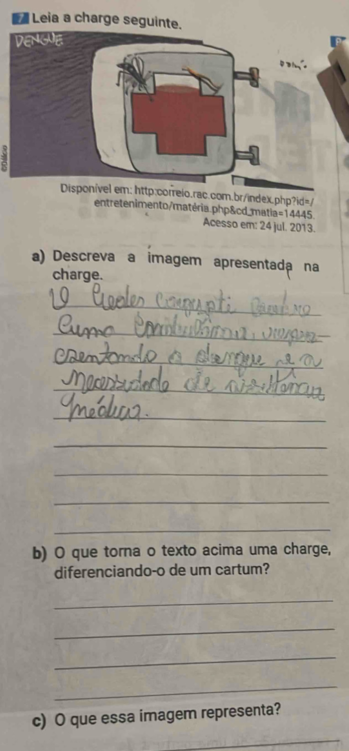 Leia a charge seguinte. 
relo.rac.com.br/index.php?id=/ 
entretenimento/matéria.php&cd_matia=14445. 
Acesso em: 24 jul. 2013. 
a) Descreva a imagem apresentada na 
charge. 
_ 
_ 
_ 
_ 
_ 
_ 
_ 
_ 
_ 
b) O que torna o texto acima uma charge, 
diferenciando-o de um cartum? 
_ 
_ 
_ 
_ 
c) O que essa imagem representa? 
_