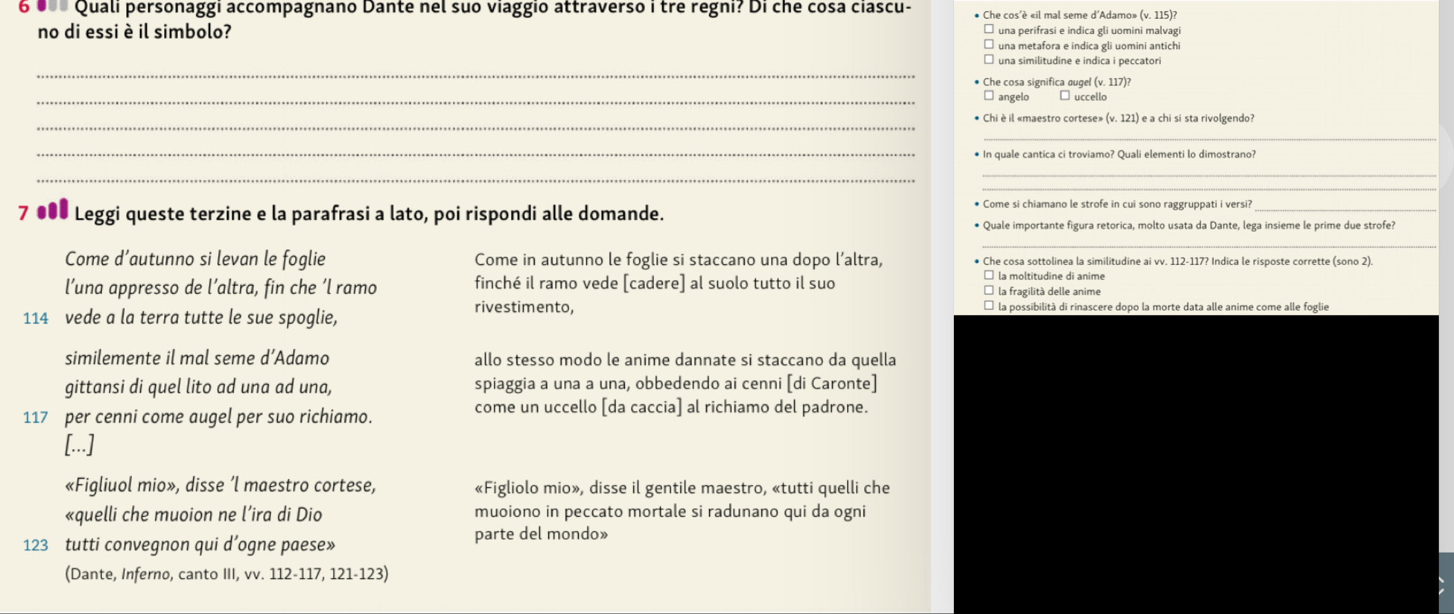 6  0   Quali personaggi accompagnano Dante nel suo viaggio attraverso i tre regni? Di che cosa ciascu- Che cos’è «il mal seme d’Adamo» (v. 115)?
no di essi è il simbolo? una perifrasi e indica gli uomini malvagi
una metafora e indica gli uomini antichi
_
una similitudine e indica i peccatori
Che cosa significa augel (v. 117)?
_angelo €É uccello
_Chi è il «maestro cortese» (v.121) e a chi si sta rivolgendo?
_
_
_
_
_
7 ●00 Leggi queste terzine e la parafrasi a lato, poi rispondi alle domande.
* Come si chiamano le strofe in cui sono raggruppati i versii_
* Quale importante figura retorica, molto usata da Dante, lega insieme le prime due strofe?
Come d’autunno si levan le foglie Come in autunno le foglie si staccano una dopo l’altra, Che cosa sottolinea la similitudine ai vv. 112-117? Indica le risposte corrette (sono 2)
l’una appresso de l’altra, fin che ‘l ramo finché il ramo vede [cadere] al suolo tutto il suo
la fragilità delle anime
114 vede a la terra tutte le sue spoglie,
rivestimento,
similemente il mal seme d’Adamo allo stesso modo le anime dannate si staccano da quella
gittansi di quel lito ad una ad una, spiaggia a una a una, obbedendo ai cenni [di Caronte]
117 per cenni come augel per suo richiamo.
come un uccello [da caccia] al richiamo del padrone.
[...]
«Figliuol mio», disse ’l maestro cortese, «Figliolo mio», disse il gentile maestro, «tutti quelli che
«quelli che muoion ne l’ira di Dio muoiono in peccato mortale si radunano qui da ogni
123 tutti convegnon qui d’ogne paese»
parte del mondo»
(Dante, Inferno, canto III, vv. 112-117, 121-123)