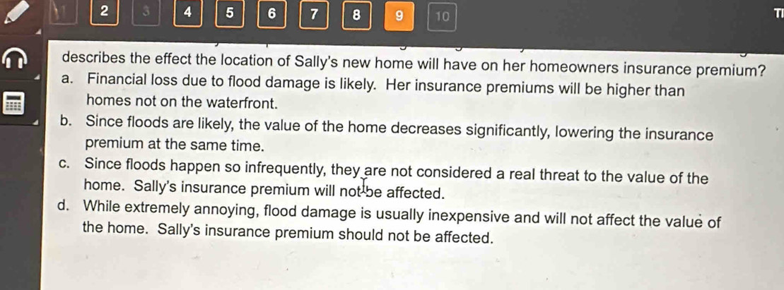 2 3 4 5 6 7 8 9 10 T
describes the effect the location of Sally's new home will have on her homeowners insurance premium?
a. Financial loss due to flood damage is likely. Her insurance premiums will be higher than
homes not on the waterfront.
b. Since floods are likely, the value of the home decreases significantly, lowering the insurance
premium at the same time.
c. Since floods happen so infrequently, they are not considered a real threat to the value of the
home. Sally's insurance premium will not be affected.
d. While extremely annoying, flood damage is usually inexpensive and will not affect the value of
the home. Sally's insurance premium should not be affected.