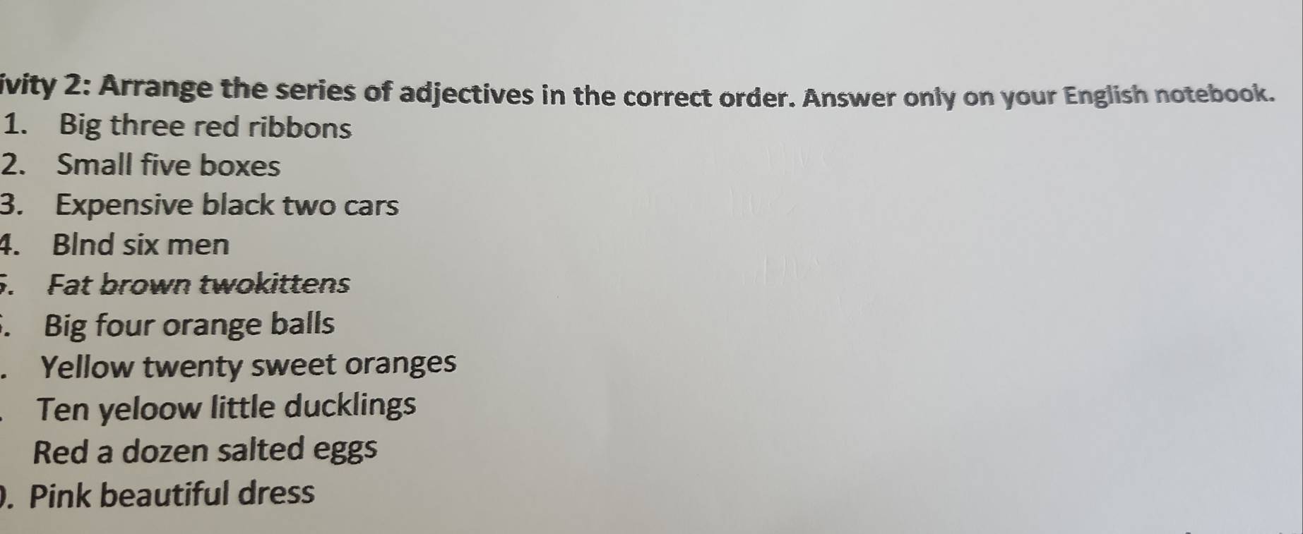 ivity 2: Arrange the series of adjectives in the correct order. Answer only on your English notebook. 
1. Big three red ribbons 
2. Small five boxes 
3. Expensive black two cars 
4. Blnd six men 
5. Fat brown twokittens 
. Big four orange balls 
. Yellow twenty sweet oranges 
Ten yeloow little ducklings 
Red a dozen salted eggs 
. Pink beautiful dress